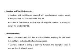 4. Function and Variable Renaming:
• Functions and variables are renamed with meaningless or random names,
making it difficult to understand what they do.
• Example: A function that steals passwords might be renamed to something
benign like function12345().
5. Inline Functions:
• Functions are replaced with their actual code inline, removing the abstraction
that could give hints about the function’s purpose.
• Example: Instead of calling a decrypt() function, the decryption code is
inserted directly where it’s used.
 