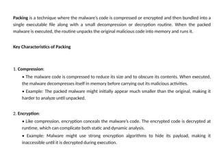 Packing is a technique where the malware’s code is compressed or encrypted and then bundled into a
single executable file along with a small decompression or decryption routine. When the packed
malware is executed, the routine unpacks the original malicious code into memory and runs it.
Key Characteristics of Packing
1. Compression:
• The malware code is compressed to reduce its size and to obscure its contents. When executed,
the malware decompresses itself in memory before carrying out its malicious activities.
• Example: The packed malware might initially appear much smaller than the original, making it
harder to analyze until unpacked.
2. Encryption:
• Like compression, encryption conceals the malware’s code. The encrypted code is decrypted at
runtime, which can complicate both static and dynamic analysis.
• Example: Malware might use strong encryption algorithms to hide its payload, making it
inaccessible until it is decrypted during execution.
 