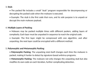 3. Stub:
• The packed file includes a small “stub” program responsible for decompressing or
decrypting the packed code when the malware is executed.
• Example: The stub is the first code that runs, and its sole purpose is to unpack or
decrypt the main malware payload.
4. Multiple Layers of Packing:
• Malware may be packed multiple times with different packers, adding layers of
complexity. Each layer must be unpacked in sequence to reach the original code.
• Example: The first layer might be compressed with one algorithm, and after
unpacking, the next layer could be encrypted with a different method.
5. Polymorphic and Metamorphic Packing:
• Polymorphic Packing: The unpacking stub itself changes each time the malware is
packed, making it harder to detect by signature-based antivirus programs.
• Metamorphic Packing: The malware not only changes the unpacking stub but also
modifies its own code on each iteration, further complicating detection.
 