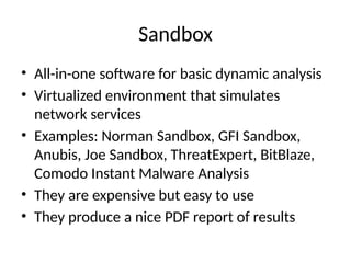 Sandbox
• All-in-one software for basic dynamic analysis
• Virtualized environment that simulates
network services
• Examples: Norman Sandbox, GFI Sandbox,
Anubis, Joe Sandbox, ThreatExpert, BitBlaze,
Comodo Instant Malware Analysis
• They are expensive but easy to use
• They produce a nice PDF report of results
 