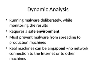 Dynamic Analysis
• Running malware deliberately, while
monitoring the results
• Requires a safe environment
• Must prevent malware from spreading to
production machines
• Real machines can be airgapped –no network
connection to the Internet or to other
machines
 