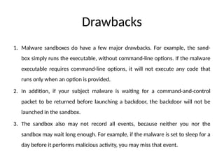 Drawbacks
1. Malware sandboxes do have a few major drawbacks. For example, the sand-
box simply runs the executable, without command-line options. If the malware
executable requires command-line options, it will not execute any code that
runs only when an option is provided.
2. In addition, if your subject malware is waiting for a command-and-control
packet to be returned before launching a backdoor, the backdoor will not be
launched in the sandbox.
3. The sandbox also may not record all events, because neither you nor the
sandbox may wait long enough. For example, if the malware is set to sleep for a
day before it performs malicious activity, you may miss that event.
 