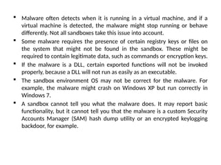  Malware often detects when it is running in a virtual machine, and if a
virtual machine is detected, the malware might stop running or behave
differently. Not all sandboxes take this issue into account.
 Some malware requires the presence of certain registry keys or files on
the system that might not be found in the sandbox. These might be
required to contain legitimate data, such as commands or encryption keys.
 If the malware is a DLL, certain exported functions will not be invoked
properly, because a DLL will not run as easily as an executable.
 The sandbox environment OS may not be correct for the malware. For
example, the malware might crash on Windows XP but run correctly in
Windows 7.
 A sandbox cannot tell you what the malware does. It may report basic
functionality, but it cannot tell you that the malware is a custom Security
Accounts Manager (SAM) hash dump utility or an encrypted keylogging
backdoor, for example.
 