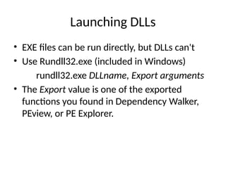 Launching DLLs
• EXE files can be run directly, but DLLs can't
• Use Rundll32.exe (included in Windows)
rundll32.exe DLLname, Export arguments
• The Export value is one of the exported
functions you found in Dependency Walker,
PEview, or PE Explorer.
 