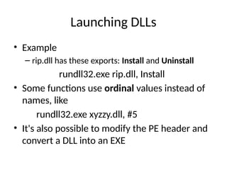 Launching DLLs
• Example
– rip.dll has these exports: Install and Uninstall
rundll32.exe rip.dll, Install
• Some functions use ordinal values instead of
names, like
rundll32.exe xyzzy.dll, #5
• It's also possible to modify the PE header and
convert a DLL into an EXE
 
