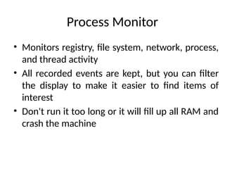 Process Monitor
• Monitors registry, file system, network, process,
and thread activity
• All recorded events are kept, but you can filter
the display to make it easier to find items of
interest
• Don't run it too long or it will fill up all RAM and
crash the machine
 