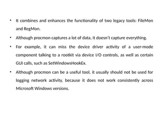 • It combines and enhances the functionality of two legacy tools: FileMon
and RegMon.
• Although procmon captures a lot of data, it doesn’t capture everything.
• For example, it can miss the device driver activity of a user-mode
component talking to a rootkit via device I/O controls, as well as certain
GUI calls, such as SetWindowsHookEx.
• Although procmon can be a useful tool, it usually should not be used for
logging network activity, because it does not work consistently across
Microsoft Windows versions.
 