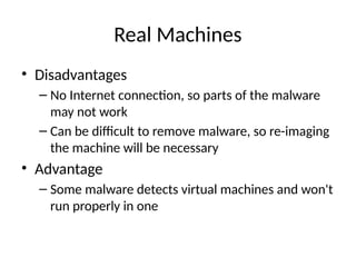 Real Machines
• Disadvantages
– No Internet connection, so parts of the malware
may not work
– Can be difficult to remove malware, so re-imaging
the machine will be necessary
• Advantage
– Some malware detects virtual machines and won't
run properly in one
 