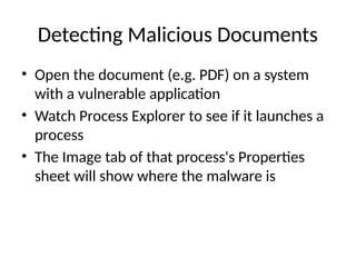 Detecting Malicious Documents
• Open the document (e.g. PDF) on a system
with a vulnerable application
• Watch Process Explorer to see if it launches a
process
• The Image tab of that process's Properties
sheet will show where the malware is
 