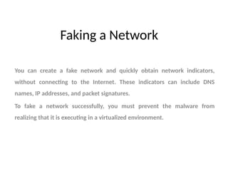 Faking a Network
You can create a fake network and quickly obtain network indicators,
without connecting to the Internet. These indicators can include DNS
names, IP addresses, and packet signatures.
To fake a network successfully, you must prevent the malware from
realizing that it is executing in a virtualized environment.
 