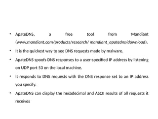 • ApateDNS, a free tool from Mandiant
(www.mandiant.com/products/research/ mandiant_apatedns/download).
• It is the quickest way to see DNS requests made by malware.
• ApateDNS spoofs DNS responses to a user-specified IP address by listening
on UDP port 53 on the local machine.
• It responds to DNS requests with the DNS response set to an IP address
you specify.
• ApateDNS can display the hexadecimal and ASCII results of all requests it
receives
 