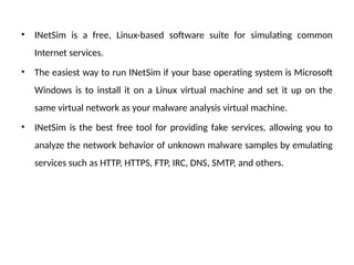 • INetSim is a free, Linux-based software suite for simulating common
Internet services.
• The easiest way to run INetSim if your base operating system is Microsoft
Windows is to install it on a Linux virtual machine and set it up on the
same virtual network as your malware analysis virtual machine.
• INetSim is the best free tool for providing fake services, allowing you to
analyze the network behavior of unknown malware samples by emulating
services such as HTTP, HTTPS, FTP, IRC, DNS, SMTP, and others.
 