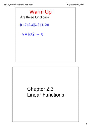 Ch2.3_LinearFunctions.notebook            September 12, 2011



                          Warm Up
                Are these functions?

                {(1,2)(2,3)(3,2)(1,­2)}

                  y = |x+2| ± 3




                       Chapter 2.3
                       Linear Functions




                                                               1
 