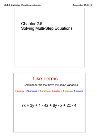 Ch2.5_Multi­step_Equations.notebook                              September 15, 2011




                Chapter 2.5
                Solving Multi­Step Equations




                           Like Terms
                  Combine terms that have the same variables

          7 apples + 2 bananas + 3 oranges ­ 2 apples + 1 orange ­ 1 banana




                7x + 3y + 1 ­ 4z + 8y ­ x + 2z ­ 4




                                                                                      1
 