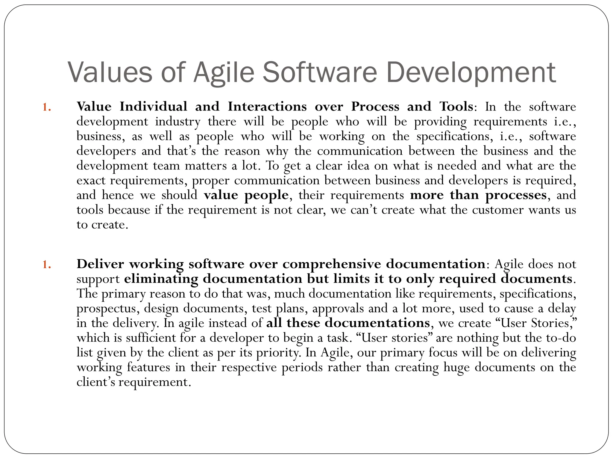 Values of Agile Software Development
1. Value Individual and Interactions over Process and Tools: In the software
development industry there will be people who will be providing requirements i.e.,
business, as well as people who will be working on the specifications, i.e., software
developers and that’s the reason why the communication between the business and the
development team matters a lot. To get a clear idea on what is needed and what are the
exact requirements, proper communication between business and developers is required,
and hence we should value people, their requirements more than processes, and
tools because if the requirement is not clear, we can’t create what the customer wants us
to create.
1. Deliver working software over comprehensive documentation: Agile does not
support eliminating documentation but limits it to only required documents.
The primary reason to do that was, much documentation like requirements, specifications,
prospectus, design documents, test plans, approvals and a lot more, used to cause a delay
in the delivery. In agile instead of all these documentations, we create “User Stories,”
which is sufficient for a developer to begin a task. “User stories” are nothing but the to-do
list given by the client as per its priority. In Agile, our primary focus will be on delivering
working features in their respective periods rather than creating huge documents on the
client’s requirement.
 
