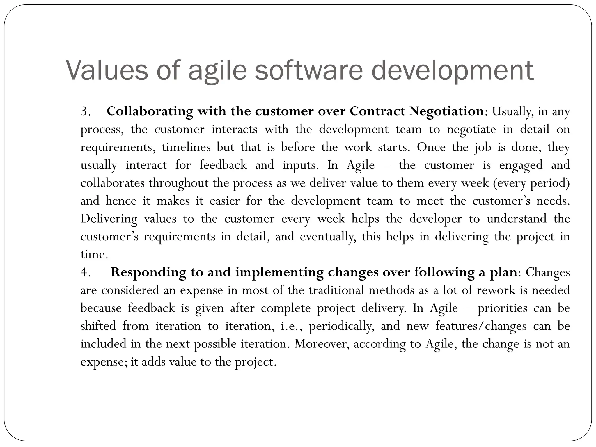 Values of agile software development
3. Collaborating with the customer over Contract Negotiation: Usually, in any
process, the customer interacts with the development team to negotiate in detail on
requirements, timelines but that is before the work starts. Once the job is done, they
usually interact for feedback and inputs. In Agile – the customer is engaged and
collaborates throughout the process as we deliver value to them every week (every period)
and hence it makes it easier for the development team to meet the customer’s needs.
Delivering values to the customer every week helps the developer to understand the
customer’s requirements in detail, and eventually, this helps in delivering the project in
time.
4. Responding to and implementing changes over following a plan: Changes
are considered an expense in most of the traditional methods as a lot of rework is needed
because feedback is given after complete project delivery. In Agile – priorities can be
shifted from iteration to iteration, i.e., periodically, and new features/changes can be
included in the next possible iteration. Moreover, according to Agile, the change is not an
expense; it adds value to the project.
 
