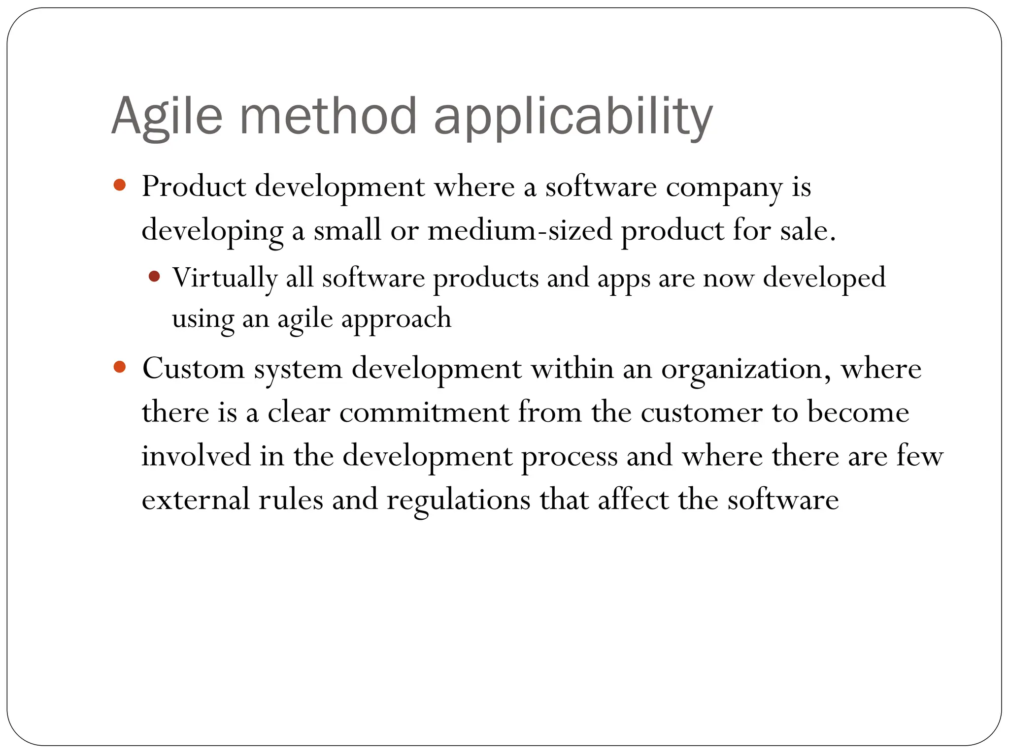Agile method applicability
 Product development where a software company is
developing a small or medium-sized product for sale.
 Virtually all software products and apps are now developed
using an agile approach
 Custom system development within an organization, where
there is a clear commitment from the customer to become
involved in the development process and where there are few
external rules and regulations that affect the software
 