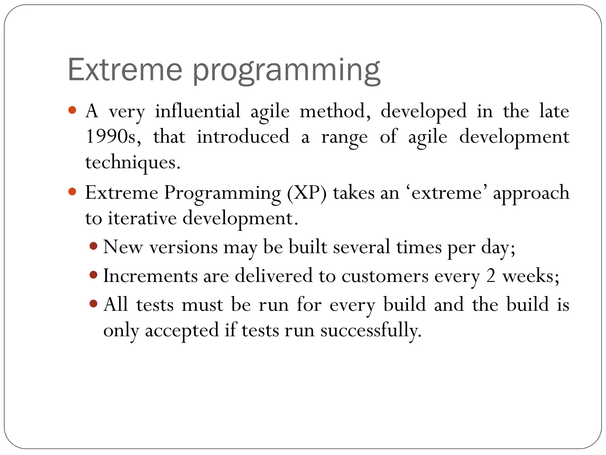 Extreme programming
 A very influential agile method, developed in the late
1990s, that introduced a range of agile development
techniques.
 Extreme Programming (XP) takes an ‘extreme’ approach
to iterative development.
 New versions may be built several times per day;
 Increments are delivered to customers every 2 weeks;
 All tests must be run for every build and the build is
only accepted if tests run successfully.
 