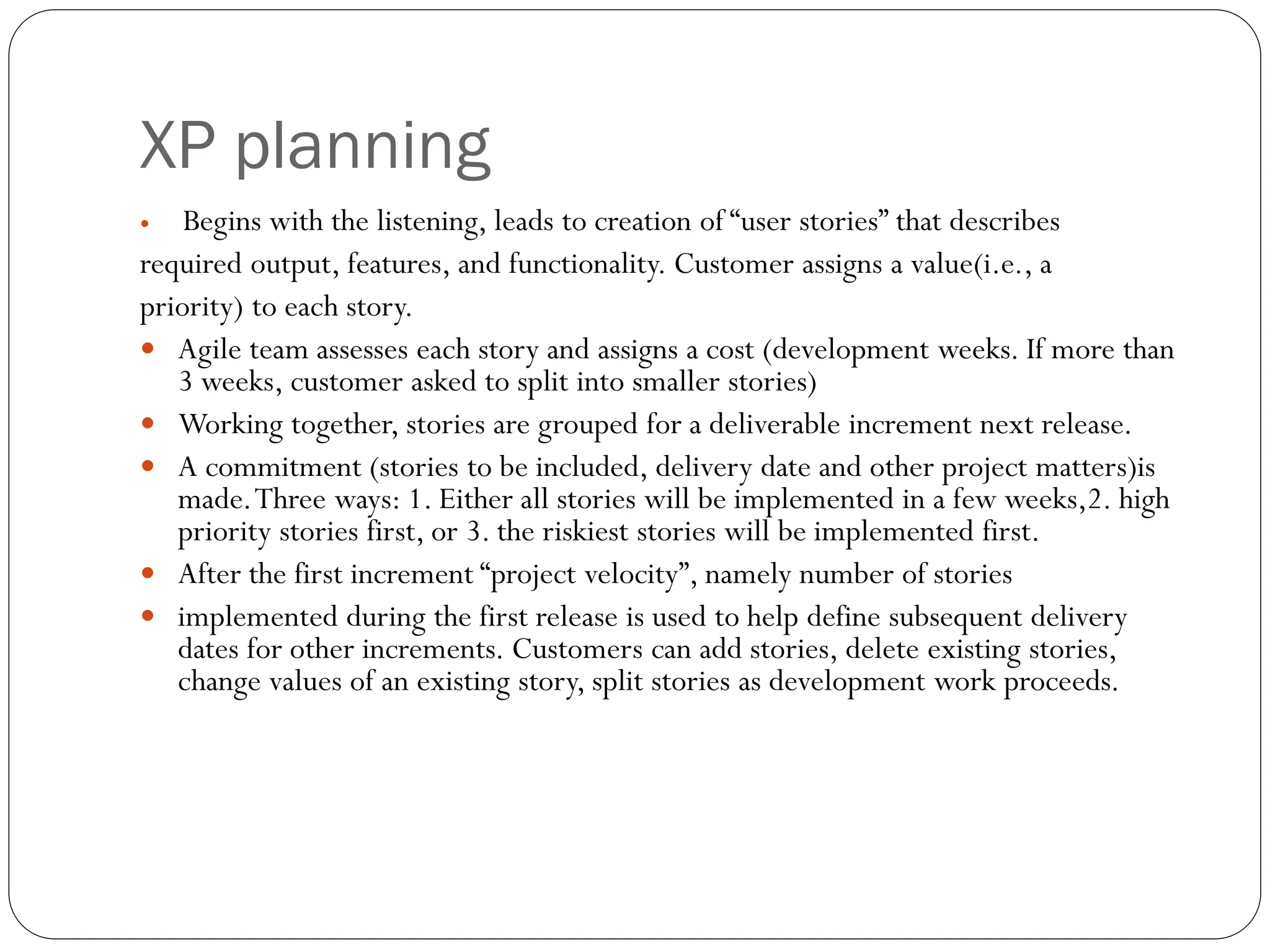 XP planning
 Begins with the listening, leads to creation of “user stories” that describes
required output, features, and functionality. Customer assigns a value(i.e., a
priority) to each story.
 Agile team assesses each story and assigns a cost (development weeks. If more than
3 weeks, customer asked to split into smaller stories)
 Working together, stories are grouped for a deliverable increment next release.
 A commitment (stories to be included, delivery date and other project matters)is
made.Three ways: 1. Either all stories will be implemented in a few weeks,2. high
priority stories first, or 3. the riskiest stories will be implemented first.
 After the first increment “project velocity”, namely number of stories
 implemented during the first release is used to help define subsequent delivery
dates for other increments. Customers can add stories, delete existing stories,
change values of an existing story, split stories as development work proceeds.
 