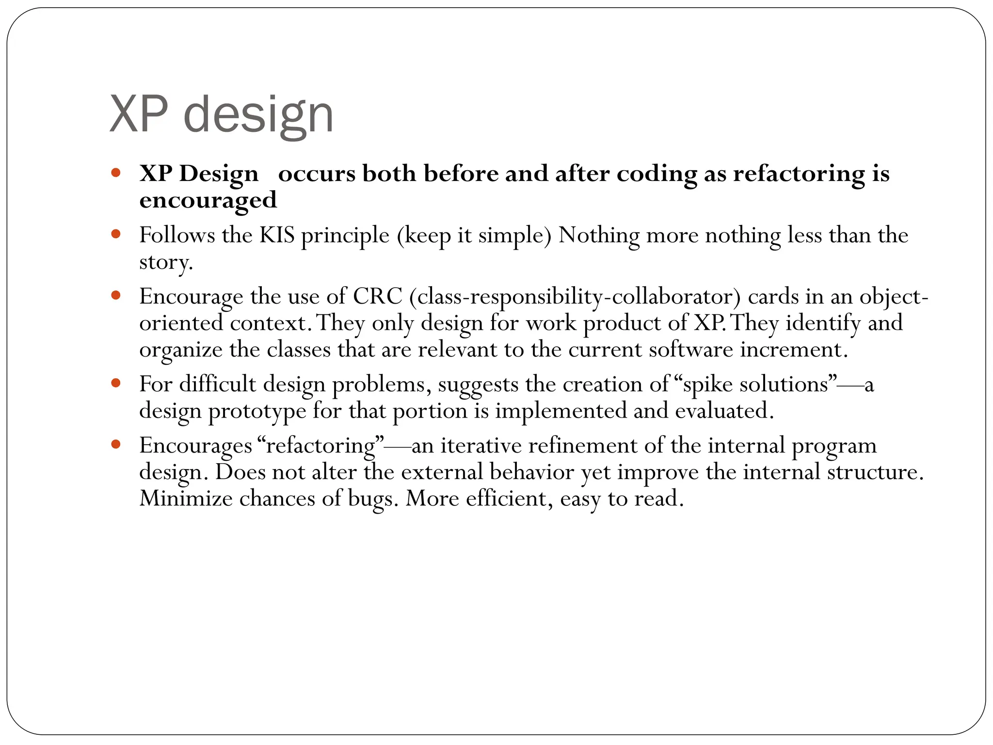 XP design
 XP Design occurs both before and after coding as refactoring is
encouraged
 Follows the KIS principle (keep it simple) Nothing more nothing less than the
story.
 Encourage the use of CRC (class-responsibility-collaborator) cards in an object-
oriented context.They only design for work product of XP.They identify and
organize the classes that are relevant to the current software increment.
 For difficult design problems, suggests the creation of “spike solutions”—a
design prototype for that portion is implemented and evaluated.
 Encourages “refactoring”—an iterative refinement of the internal program
design. Does not alter the external behavior yet improve the internal structure.
Minimize chances of bugs. More efficient, easy to read.
 
