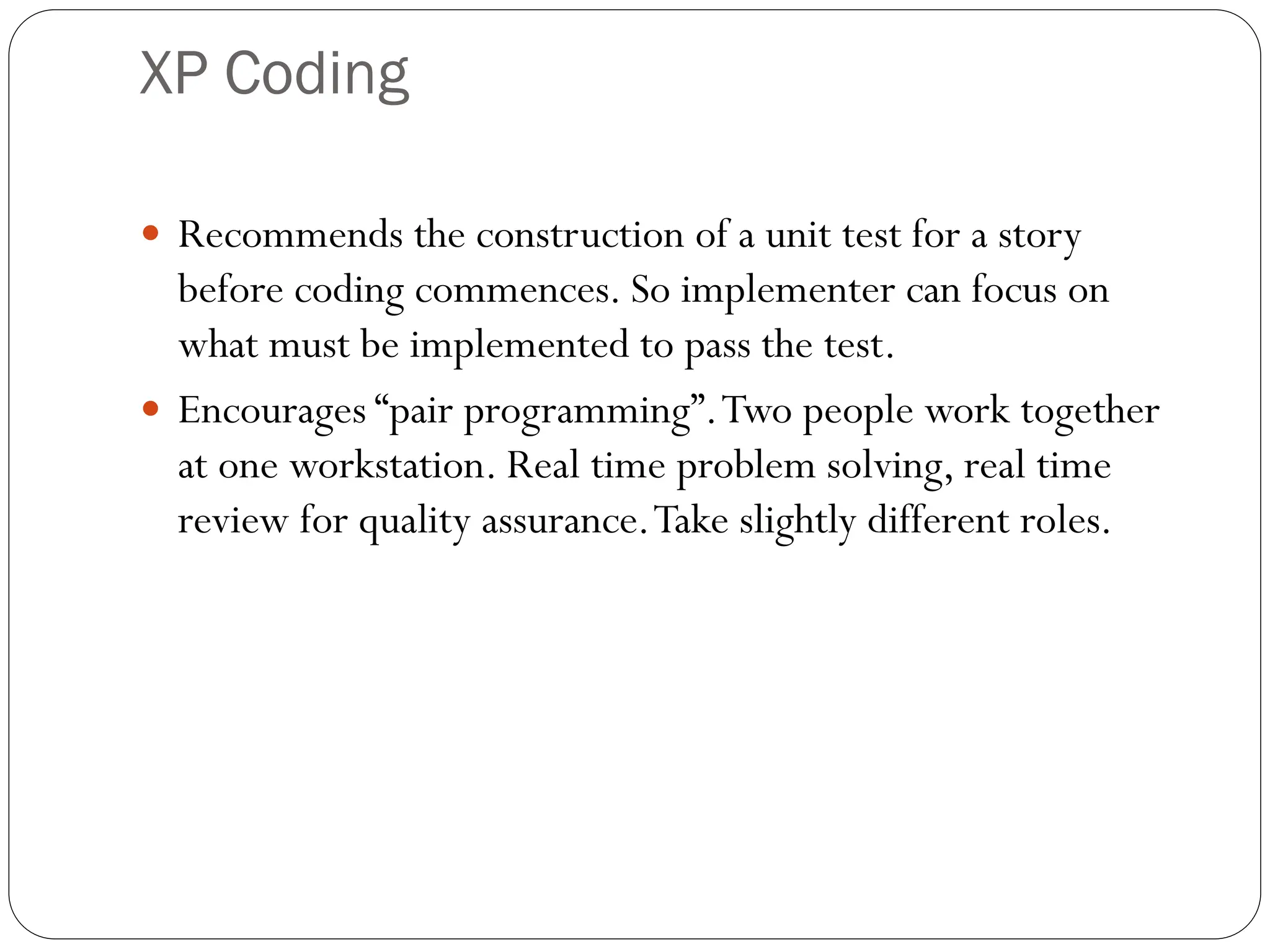 XP Coding
 Recommends the construction of a unit test for a story
before coding commences. So implementer can focus on
what must be implemented to pass the test.
 Encourages “pair programming”.Two people work together
at one workstation. Real time problem solving, real time
review for quality assurance.Take slightly different roles.
 