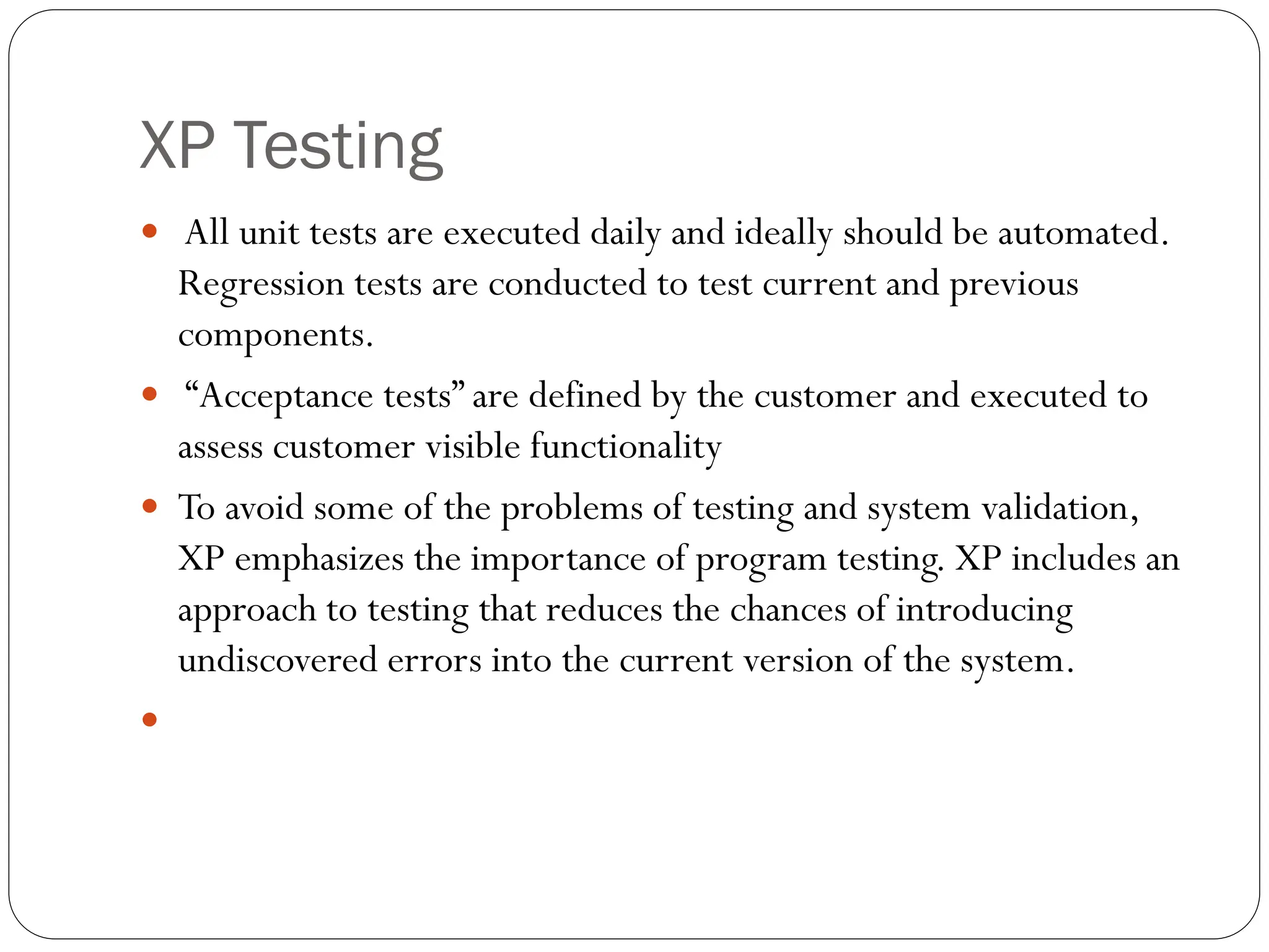 XP Testing
 All unit tests are executed daily and ideally should be automated.
Regression tests are conducted to test current and previous
components.
 “Acceptance tests” are defined by the customer and executed to
assess customer visible functionality
 To avoid some of the problems of testing and system validation,
XP emphasizes the importance of program testing. XP includes an
approach to testing that reduces the chances of introducing
undiscovered errors into the current version of the system.

 