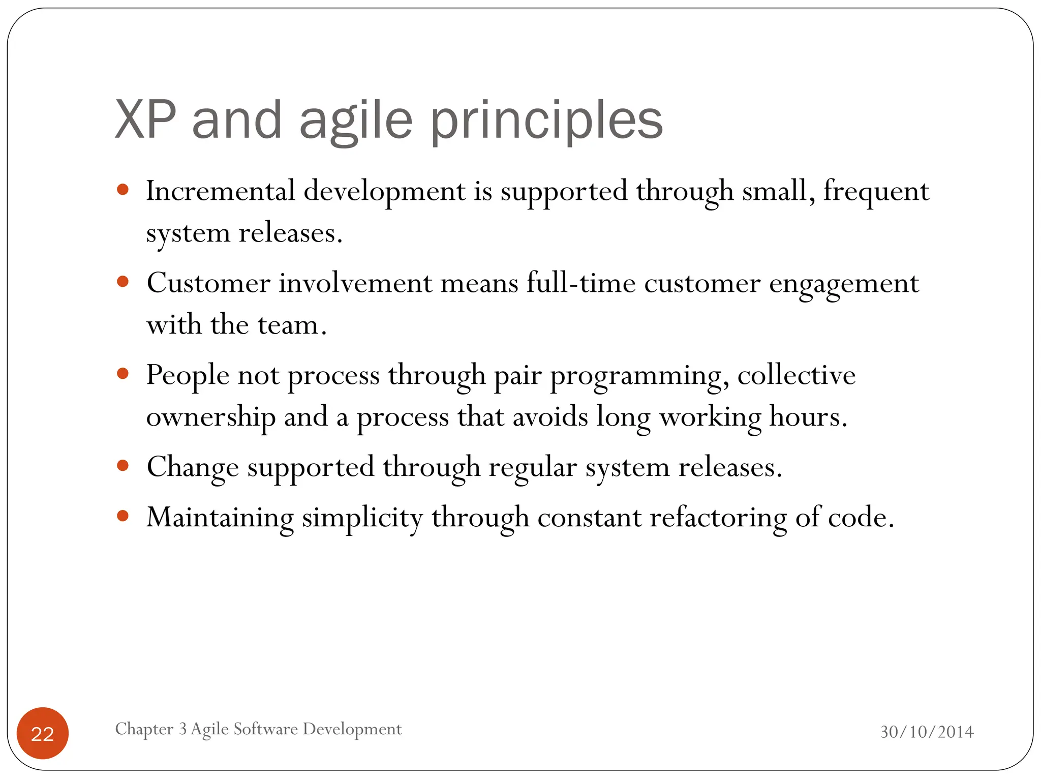 XP and agile principles
 Incremental development is supported through small, frequent
system releases.
 Customer involvement means full-time customer engagement
with the team.
 People not process through pair programming, collective
ownership and a process that avoids long working hours.
 Change supported through regular system releases.
 Maintaining simplicity through constant refactoring of code.
Chapter 3Agile Software Development
22 30/10/2014
 