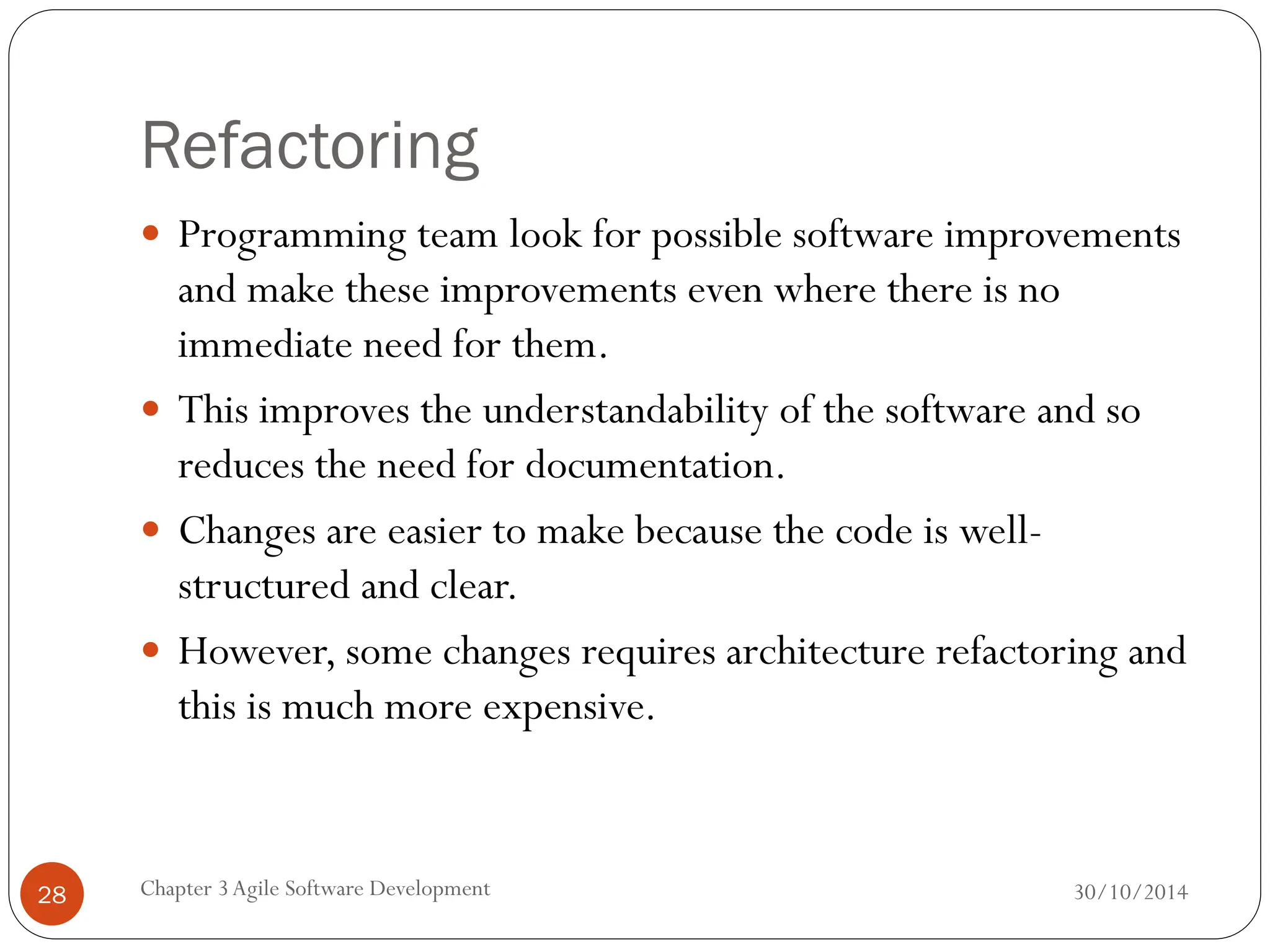 Refactoring
 Programming team look for possible software improvements
and make these improvements even where there is no
immediate need for them.
 This improves the understandability of the software and so
reduces the need for documentation.
 Changes are easier to make because the code is well-
structured and clear.
 However, some changes requires architecture refactoring and
this is much more expensive.
Chapter 3Agile Software Development
28 30/10/2014
 
