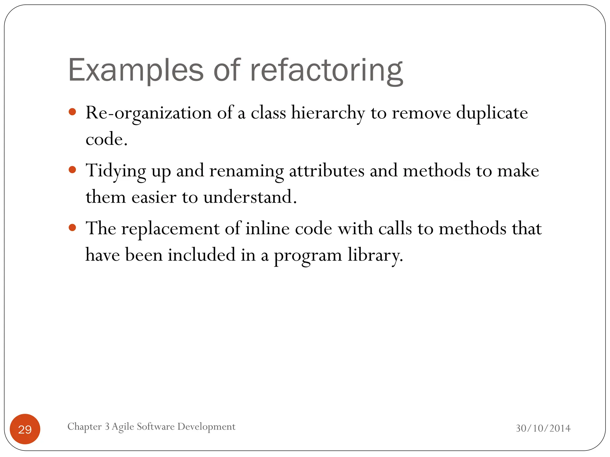 Examples of refactoring
 Re-organization of a class hierarchy to remove duplicate
code.
 Tidying up and renaming attributes and methods to make
them easier to understand.
 The replacement of inline code with calls to methods that
have been included in a program library.
Chapter 3Agile Software Development
29 30/10/2014
 