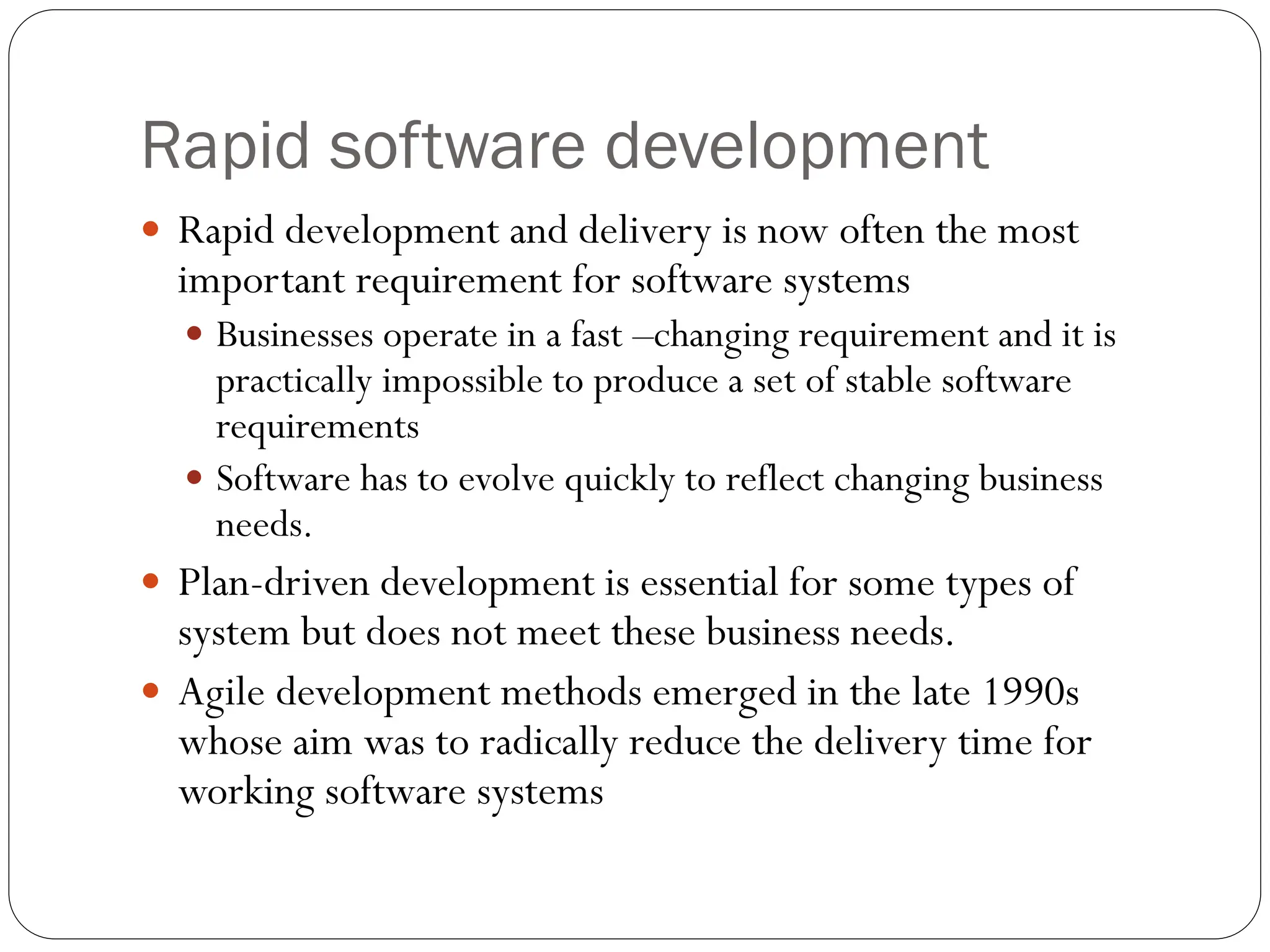 Rapid software development
 Rapid development and delivery is now often the most
important requirement for software systems
 Businesses operate in a fast –changing requirement and it is
practically impossible to produce a set of stable software
requirements
 Software has to evolve quickly to reflect changing business
needs.
 Plan-driven development is essential for some types of
system but does not meet these business needs.
 Agile development methods emerged in the late 1990s
whose aim was to radically reduce the delivery time for
working software systems
 