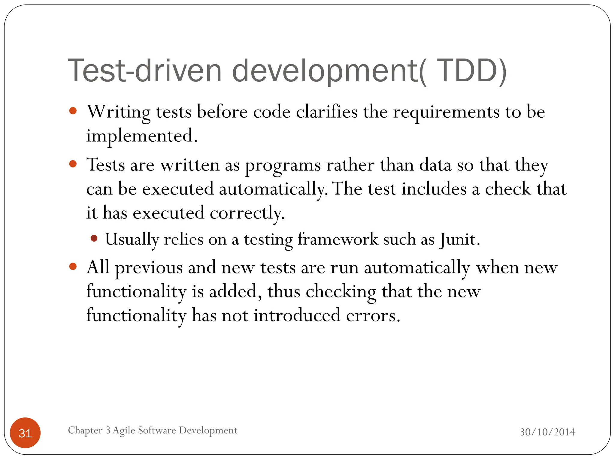 Test-driven development( TDD)
 Writing tests before code clarifies the requirements to be
implemented.
 Tests are written as programs rather than data so that they
can be executed automatically.The test includes a check that
it has executed correctly.
 Usually relies on a testing framework such as Junit.
 All previous and new tests are run automatically when new
functionality is added, thus checking that the new
functionality has not introduced errors.
Chapter 3Agile Software Development
31 30/10/2014
 