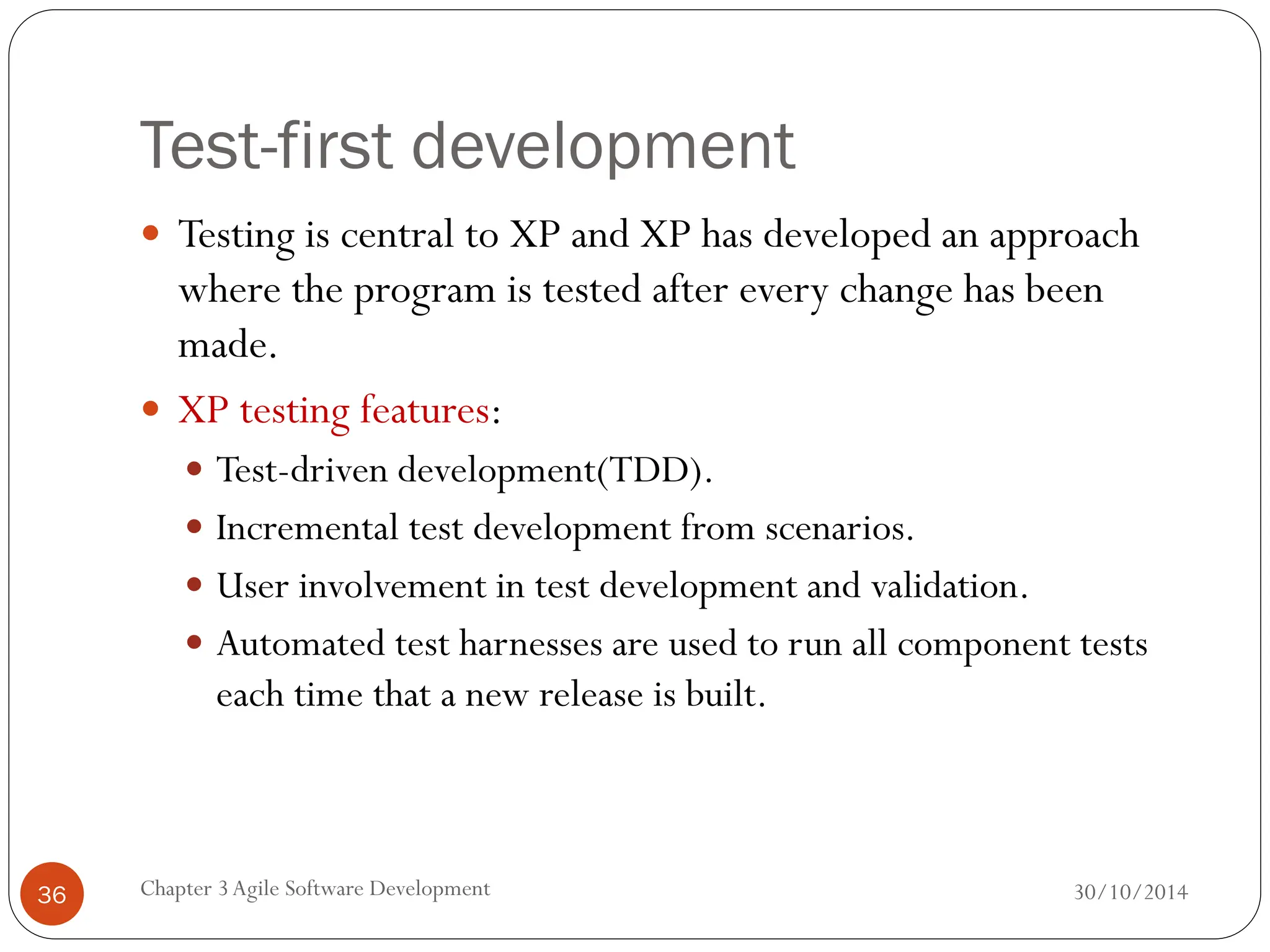Test-first development
 Testing is central to XP and XP has developed an approach
where the program is tested after every change has been
made.
 XP testing features:
 Test-driven development(TDD).
 Incremental test development from scenarios.
 User involvement in test development and validation.
 Automated test harnesses are used to run all component tests
each time that a new release is built.
Chapter 3Agile Software Development
36 30/10/2014
 