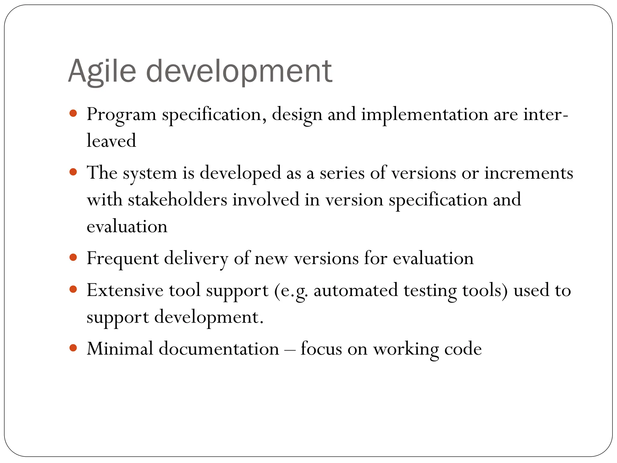 Agile development
 Program specification, design and implementation are inter-
leaved
 The system is developed as a series of versions or increments
with stakeholders involved in version specification and
evaluation
 Frequent delivery of new versions for evaluation
 Extensive tool support (e.g. automated testing tools) used to
support development.
 Minimal documentation – focus on working code
 
