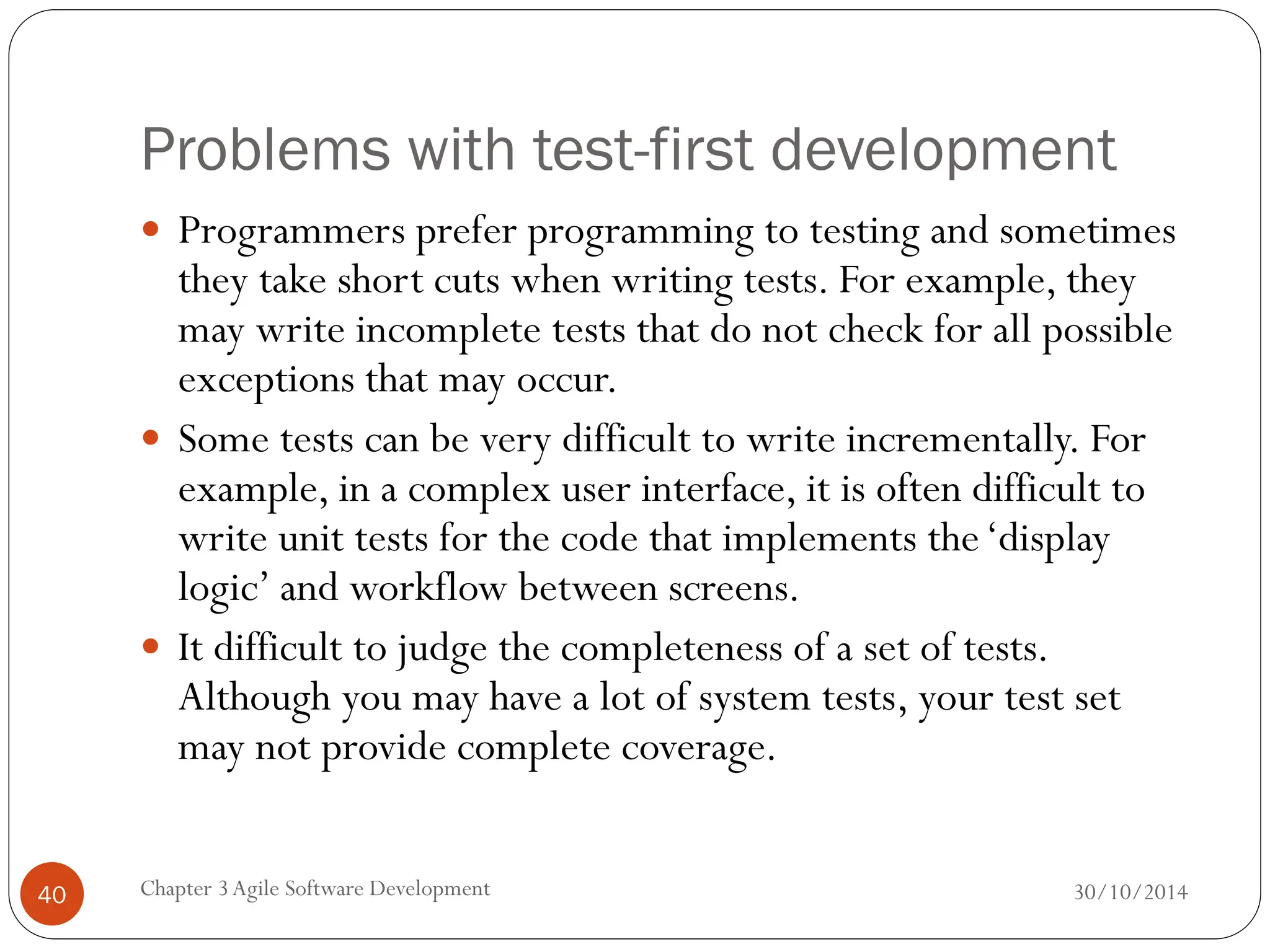 Problems with test-first development
 Programmers prefer programming to testing and sometimes
they take short cuts when writing tests. For example, they
may write incomplete tests that do not check for all possible
exceptions that may occur.
 Some tests can be very difficult to write incrementally. For
example, in a complex user interface, it is often difficult to
write unit tests for the code that implements the‘display
logic’ and workflow between screens.
 It difficult to judge the completeness of a set of tests.
Although you may have a lot of system tests, your test set
may not provide complete coverage.
Chapter 3Agile Software Development
40 30/10/2014
 
