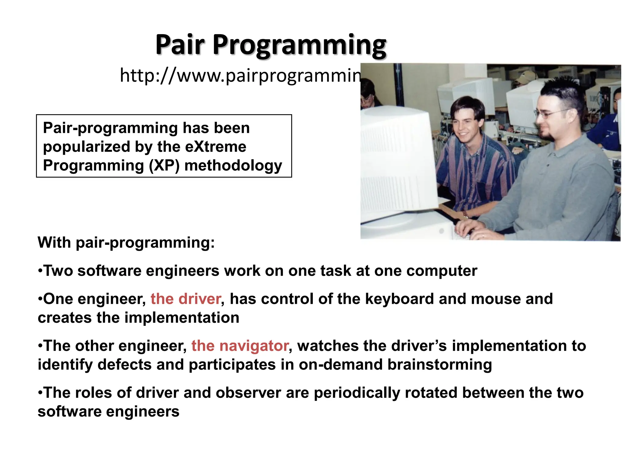 Pair Programming
http://www.pairprogramming.com/
With pair-programming:
•Two software engineers work on one task at one computer
•One engineer, the driver, has control of the keyboard and mouse and
creates the implementation
•The other engineer, the navigator, watches the driver’s implementation to
identify defects and participates in on-demand brainstorming
•The roles of driver and observer are periodically rotated between the two
software engineers
Pair-programming has been
popularized by the eXtreme
Programming (XP) methodology
 