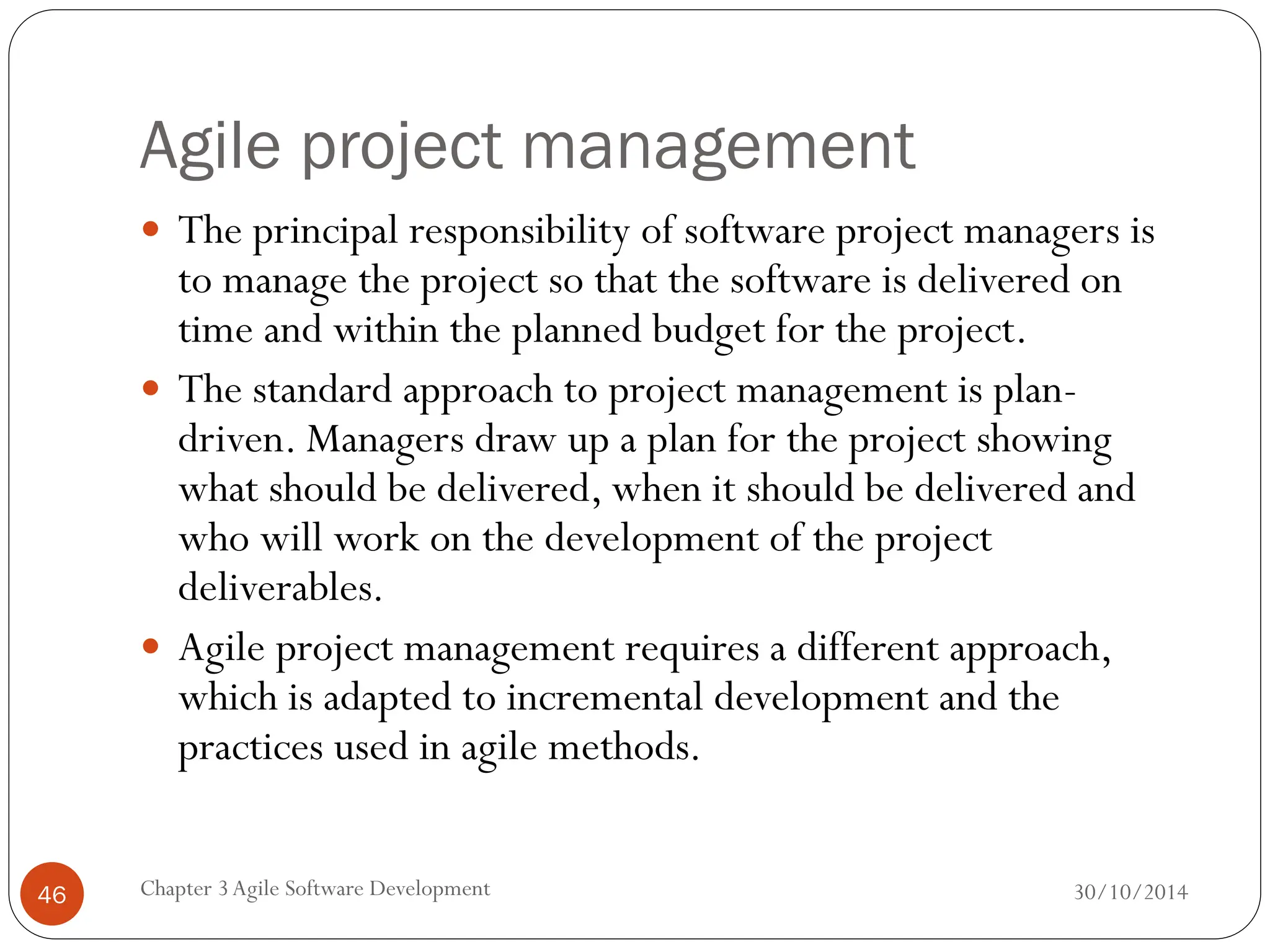 Agile project management
 The principal responsibility of software project managers is
to manage the project so that the software is delivered on
time and within the planned budget for the project.
 The standard approach to project management is plan-
driven. Managers draw up a plan for the project showing
what should be delivered, when it should be delivered and
who will work on the development of the project
deliverables.
 Agile project management requires a different approach,
which is adapted to incremental development and the
practices used in agile methods.
Chapter 3Agile Software Development
46 30/10/2014
 