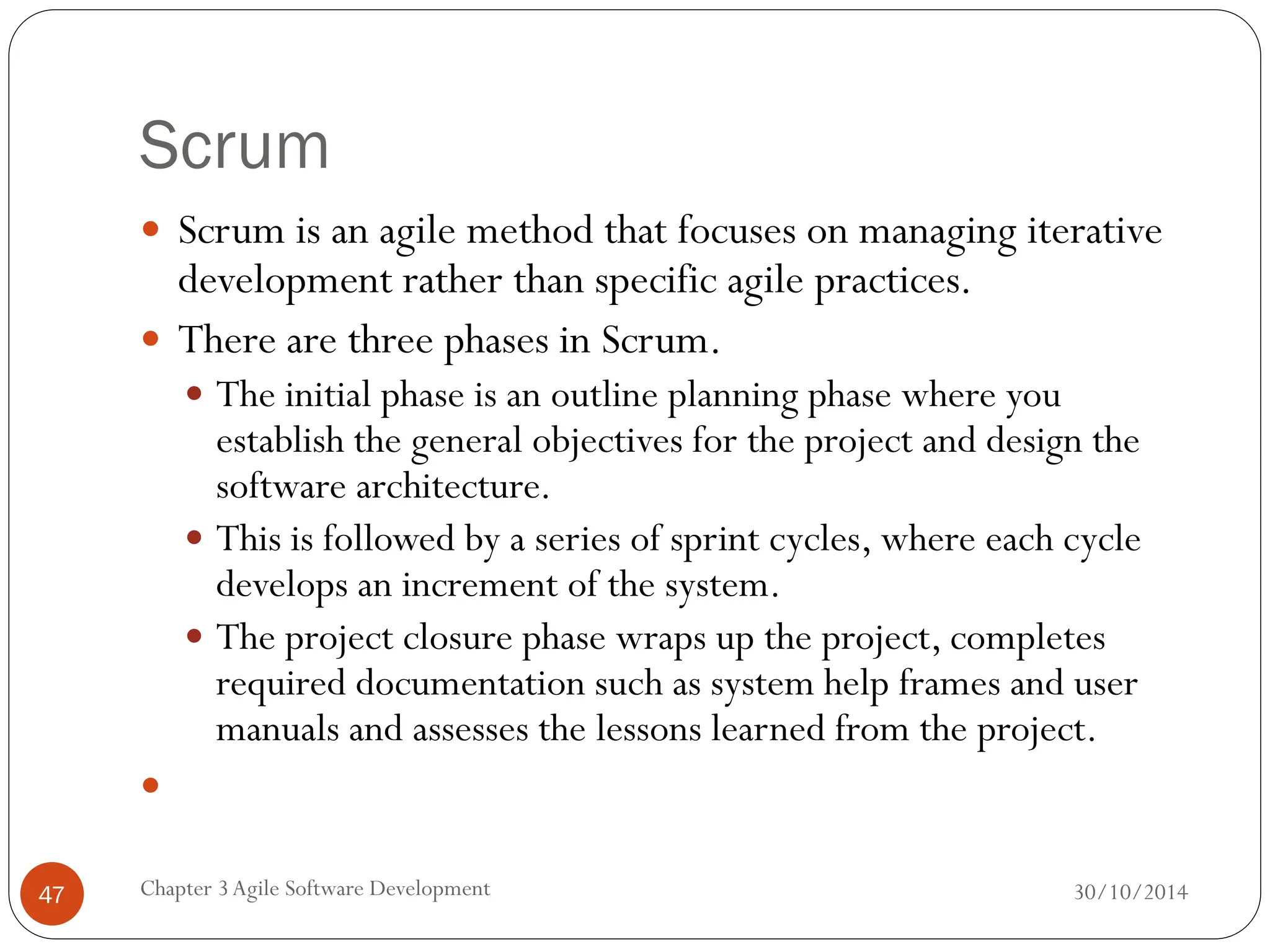Scrum
 Scrum is an agile method that focuses on managing iterative
development rather than specific agile practices.
 There are three phases in Scrum.
 The initial phase is an outline planning phase where you
establish the general objectives for the project and design the
software architecture.
 This is followed by a series of sprint cycles, where each cycle
develops an increment of the system.
 The project closure phase wraps up the project, completes
required documentation such as system help frames and user
manuals and assesses the lessons learned from the project.

Chapter 3Agile Software Development
47 30/10/2014
 