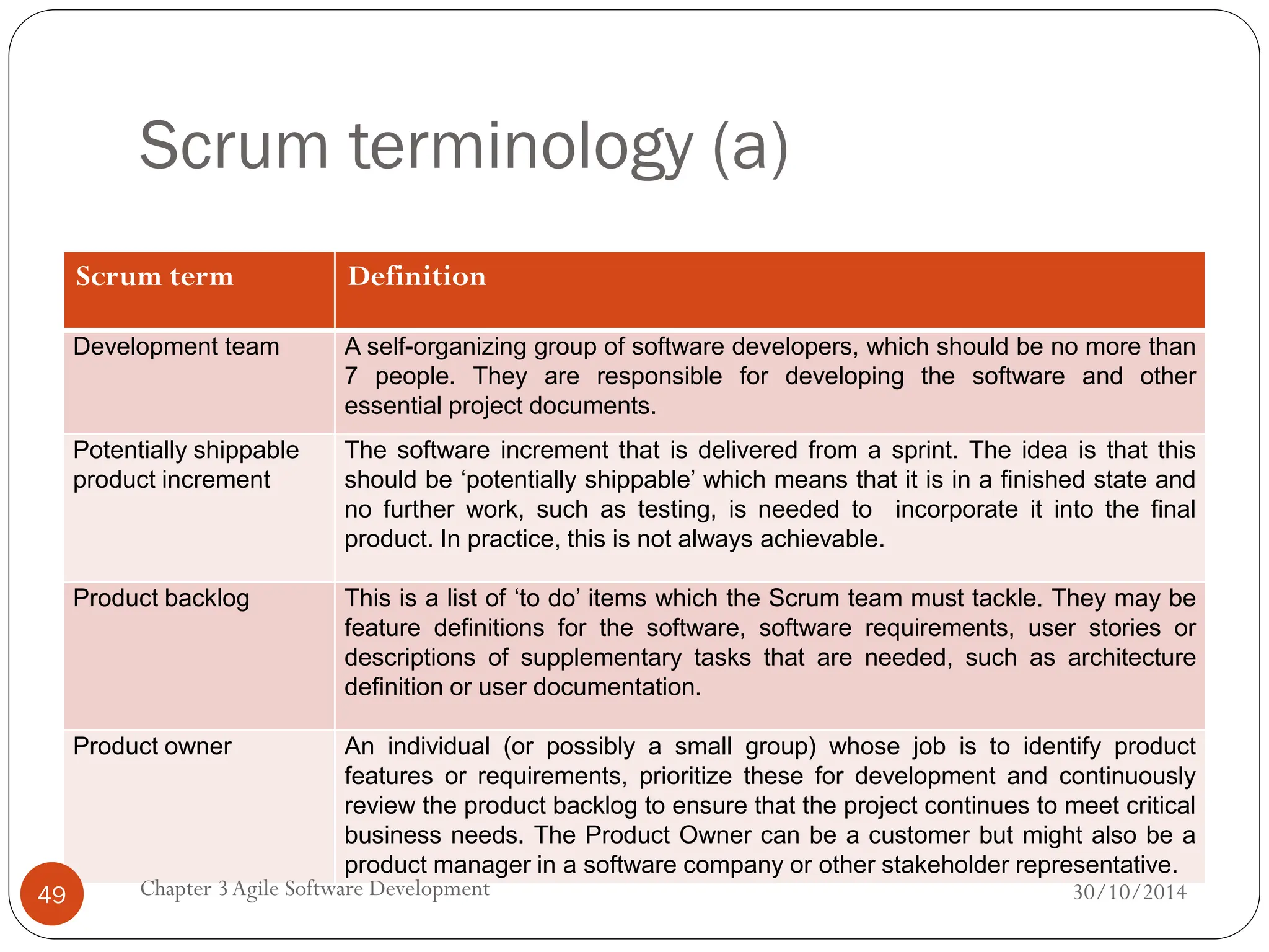 Scrum terminology (a)
Scrum term Definition
Development team A self-organizing group of software developers, which should be no more than
7 people. They are responsible for developing the software and other
essential project documents.
Potentially shippable
product increment
The software increment that is delivered from a sprint. The idea is that this
should be ‘potentially shippable’ which means that it is in a finished state and
no further work, such as testing, is needed to incorporate it into the final
product. In practice, this is not always achievable.
Product backlog This is a list of ‘to do’ items which the Scrum team must tackle. They may be
feature definitions for the software, software requirements, user stories or
descriptions of supplementary tasks that are needed, such as architecture
definition or user documentation.
Product owner An individual (or possibly a small group) whose job is to identify product
features or requirements, prioritize these for development and continuously
review the product backlog to ensure that the project continues to meet critical
business needs. The Product Owner can be a customer but might also be a
product manager in a software company or other stakeholder representative.
Chapter 3Agile Software Development
49 30/10/2014
 