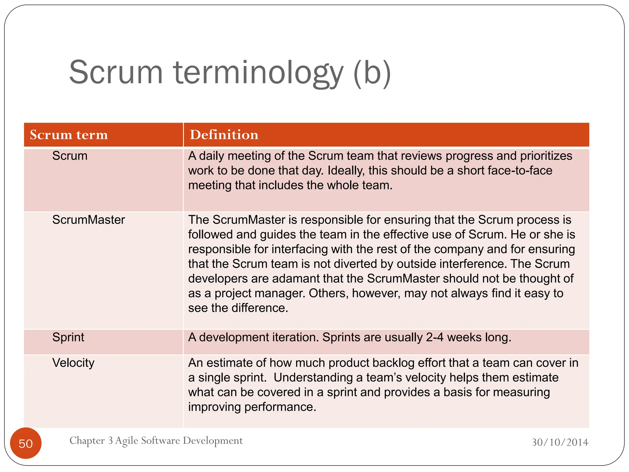 Scrum terminology (b)
Scrum term Definition
Scrum A daily meeting of the Scrum team that reviews progress and prioritizes
work to be done that day. Ideally, this should be a short face-to-face
meeting that includes the whole team.
ScrumMaster The ScrumMaster is responsible for ensuring that the Scrum process is
followed and guides the team in the effective use of Scrum. He or she is
responsible for interfacing with the rest of the company and for ensuring
that the Scrum team is not diverted by outside interference. The Scrum
developers are adamant that the ScrumMaster should not be thought of
as a project manager. Others, however, may not always find it easy to
see the difference.
Sprint A development iteration. Sprints are usually 2-4 weeks long.
Velocity An estimate of how much product backlog effort that a team can cover in
a single sprint. Understanding a team’s velocity helps them estimate
what can be covered in a sprint and provides a basis for measuring
improving performance.
Chapter 3Agile Software Development
50 30/10/2014
 