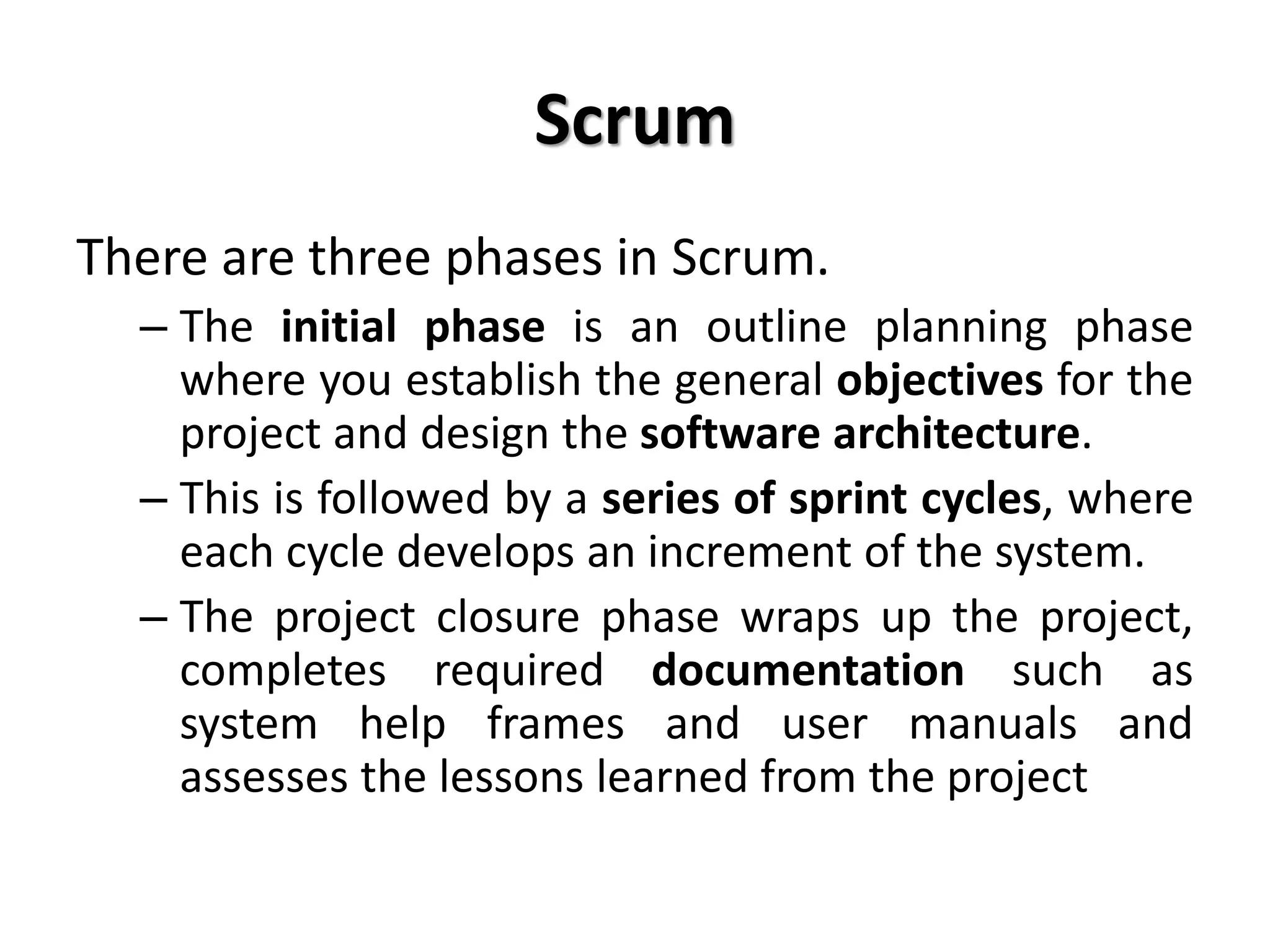 Scrum
There are three phases in Scrum.
– The initial phase is an outline planning phase
where you establish the general objectives for the
project and design the software architecture.
– This is followed by a series of sprint cycles, where
each cycle develops an increment of the system.
– The project closure phase wraps up the project,
completes required documentation such as
system help frames and user manuals and
assesses the lessons learned from the project
 