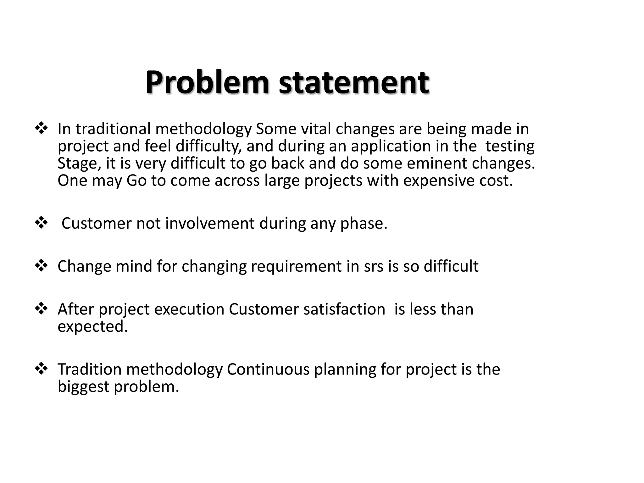Problem statement
❖ In traditional methodology Some vital changes are being made in
project and feel difficulty, and during an application in the testing
Stage, it is very difficult to go back and do some eminent changes.
One may Go to come across large projects with expensive cost.
❖ Customer not involvement during any phase.
❖ Change mind for changing requirement in srs is so difficult
❖ After project execution Customer satisfaction is less than
expected.
❖ Tradition methodology Continuous planning for project is the
biggest problem.
 