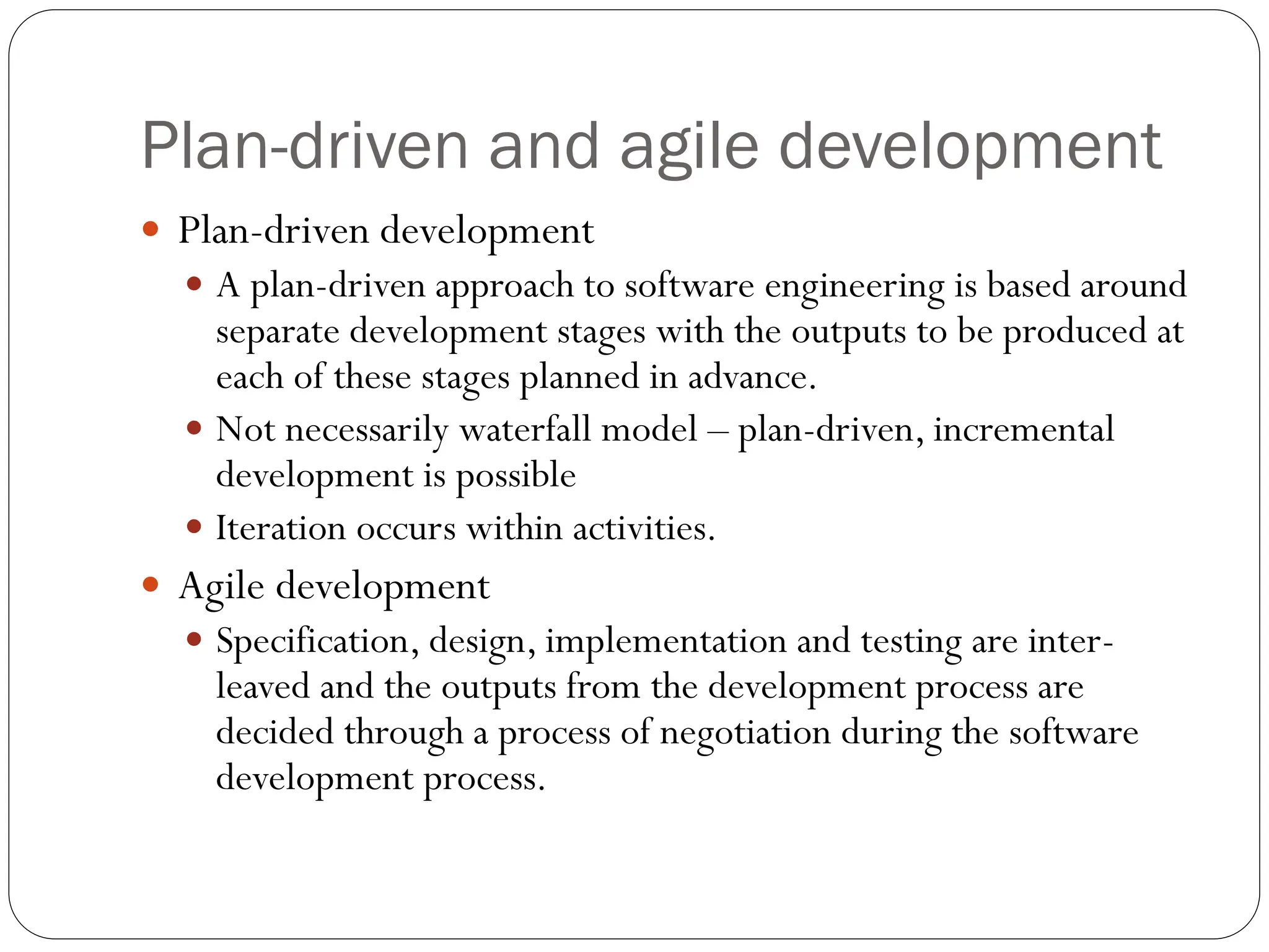 Plan-driven and agile development
 Plan-driven development
 A plan-driven approach to software engineering is based around
separate development stages with the outputs to be produced at
each of these stages planned in advance.
 Not necessarily waterfall model – plan-driven, incremental
development is possible
 Iteration occurs within activities.
 Agile development
 Specification, design, implementation and testing are inter-
leaved and the outputs from the development process are
decided through a process of negotiation during the software
development process.
 