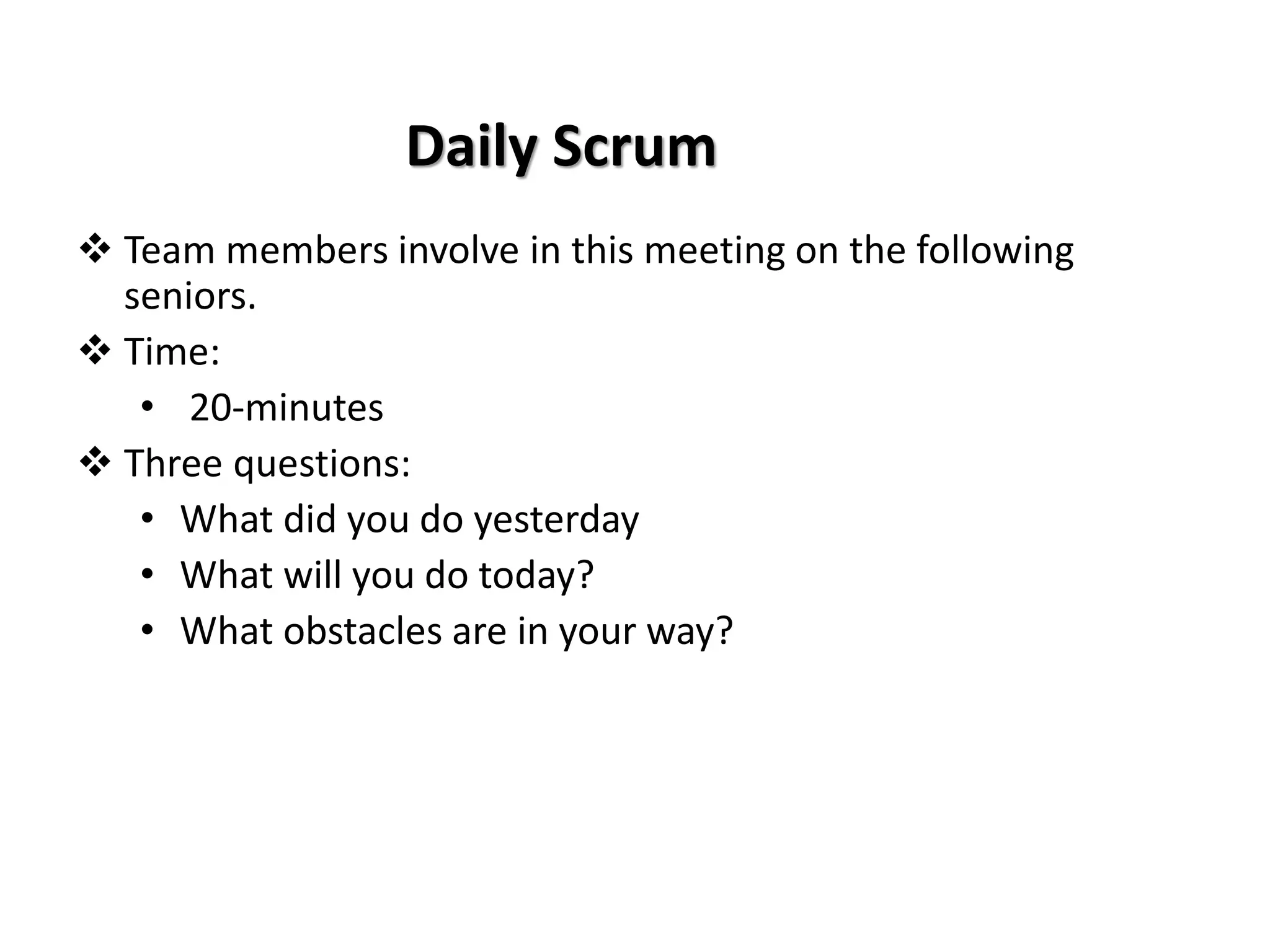 Daily Scrum
❖ Team members involve in this meeting on the following
seniors.
❖ Time:
• 20-minutes
❖ Three questions:
• What did you do yesterday
• What will you do today?
• What obstacles are in your way?
 
