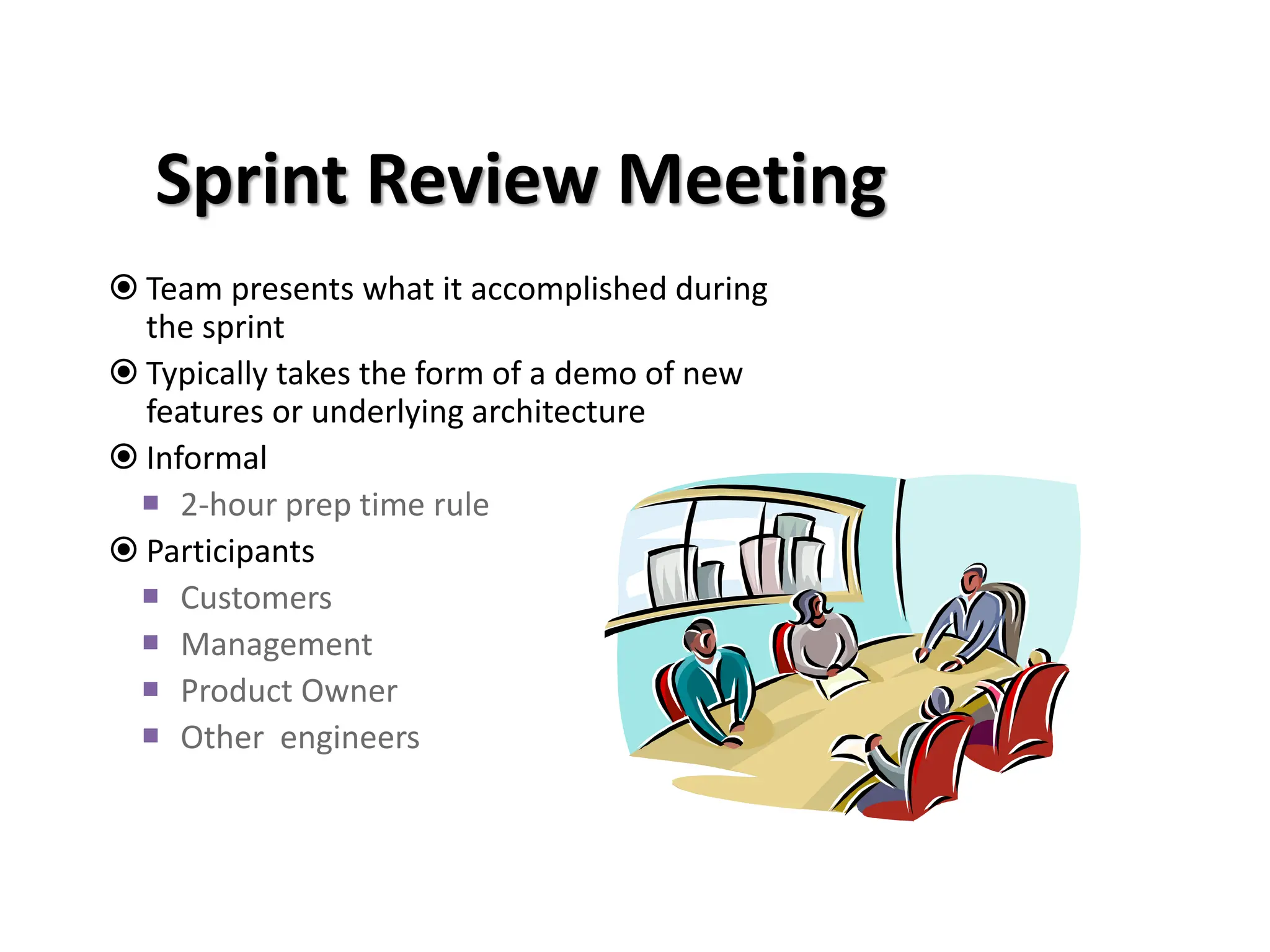 Sprint Review Meeting
 Team presents what it accomplished during
the sprint
 Typically takes the form of a demo of new
features or underlying architecture
 Informal
 2-hour prep time rule
 Participants
 Customers
 Management
 Product Owner
 Other engineers
 