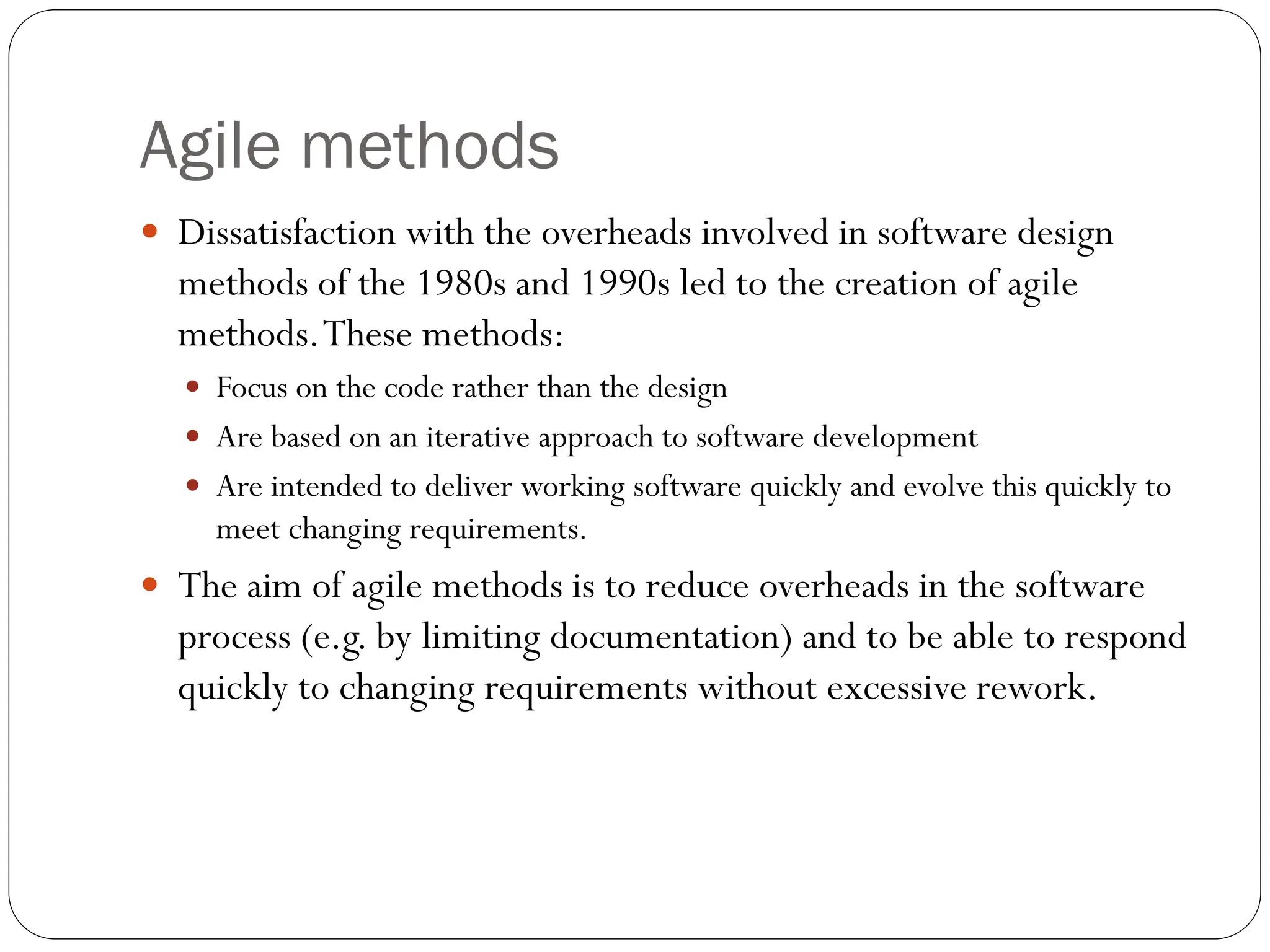 Agile methods
 Dissatisfaction with the overheads involved in software design
methods of the 1980s and 1990s led to the creation of agile
methods.These methods:
 Focus on the code rather than the design
 Are based on an iterative approach to software development
 Are intended to deliver working software quickly and evolve this quickly to
meet changing requirements.
 The aim of agile methods is to reduce overheads in the software
process (e.g. by limiting documentation) and to be able to respond
quickly to changing requirements without excessive rework.
 