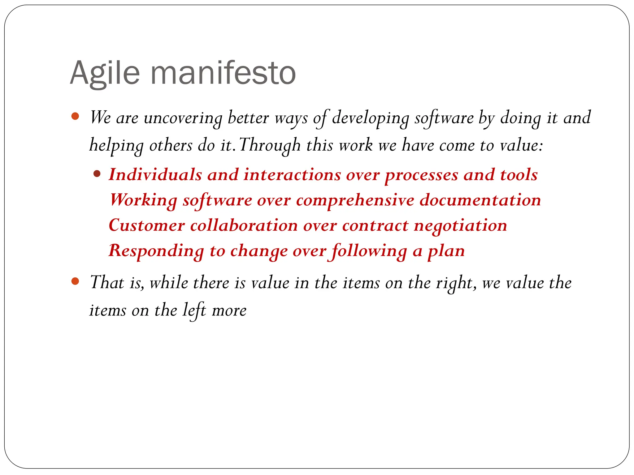 Agile manifesto
 We are uncovering better ways of developing software by doing it and
helping others do it.Through this work we have come to value:
 Individuals and interactions over processes and tools
Working software over comprehensive documentation
Customer collaboration over contract negotiation
Responding to change over following a plan
 That is,while there is value in the items on the right,we value the
items on the left more
 