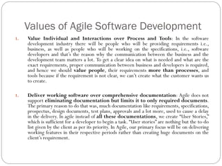 Values of Agile Software Development
1. Value Individual and Interactions over Process and Tools: In the software
development industry there will be people who will be providing requirements i.e.,
business, as well as people who will be working on the specifications, i.e., software
developers and that’s the reason why the communication between the business and the
development team matters a lot. To get a clear idea on what is needed and what are the
exact requirements, proper communication between business and developers is required,
and hence we should value people, their requirements more than processes, and
tools because if the requirement is not clear, we can’t create what the customer wants us
to create.
1. Deliver working software over comprehensive documentation: Agile does not
support eliminating documentation but limits it to only required documents.
The primary reason to do that was, much documentation like requirements, specifications,
prospectus, design documents, test plans, approvals and a lot more, used to cause a delay
in the delivery. In agile instead of all these documentations, we create “User Stories,”
which is sufficient for a developer to begin a task. “User stories” are nothing but the to-do
list given by the client as per its priority. In Agile, our primary focus will be on delivering
working features in their respective periods rather than creating huge documents on the
client’s requirement.
 