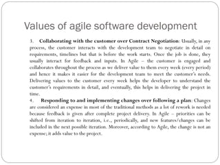 Values of agile software development
3. Collaborating with the customer over Contract Negotiation: Usually, in any
process, the customer interacts with the development team to negotiate in detail on
requirements, timelines but that is before the work starts. Once the job is done, they
usually interact for feedback and inputs. In Agile – the customer is engaged and
collaborates throughout the process as we deliver value to them every week (every period)
and hence it makes it easier for the development team to meet the customer’s needs.
Delivering values to the customer every week helps the developer to understand the
customer’s requirements in detail, and eventually, this helps in delivering the project in
time.
4. Responding to and implementing changes over following a plan: Changes
are considered an expense in most of the traditional methods as a lot of rework is needed
because feedback is given after complete project delivery. In Agile – priorities can be
shifted from iteration to iteration, i.e., periodically, and new features/changes can be
included in the next possible iteration. Moreover, according to Agile, the change is not an
expense; it adds value to the project.
 