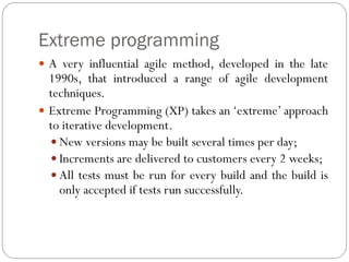 Extreme programming
 A very influential agile method, developed in the late
1990s, that introduced a range of agile development
techniques.
 Extreme Programming (XP) takes an ‘extreme’ approach
to iterative development.
 New versions may be built several times per day;
 Increments are delivered to customers every 2 weeks;
 All tests must be run for every build and the build is
only accepted if tests run successfully.
 