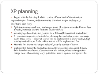 XP planning
 Begins with the listening, leads to creation of “user stories” that describes
required output, features, and functionality. Customer assigns a value(i.e., a
priority) to each story.
 Agile team assesses each story and assigns a cost (development weeks. If more than
3 weeks, customer asked to split into smaller stories)
 Working together, stories are grouped for a deliverable increment next release.
 A commitment (stories to be included, delivery date and other project matters)is
made.Three ways: 1. Either all stories will be implemented in a few weeks,2. high
priority stories first, or 3. the riskiest stories will be implemented first.
 After the first increment “project velocity”, namely number of stories
 implemented during the first release is used to help define subsequent delivery
dates for other increments. Customers can add stories, delete existing stories,
change values of an existing story, split stories as development work proceeds.
 